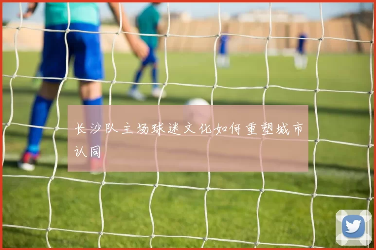 长沙队主场球迷文化如何重塑城市认同